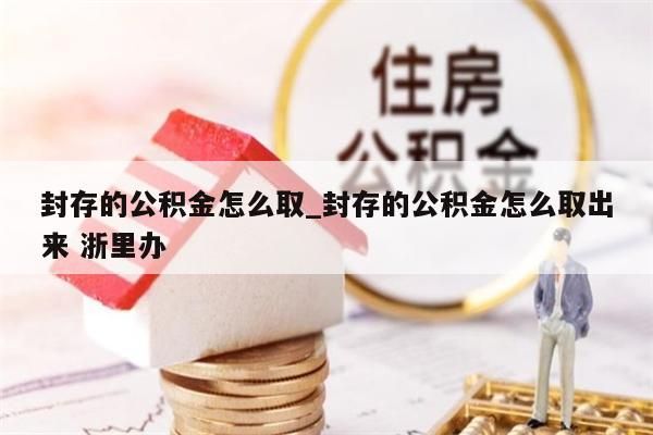 封存的公积金怎么取_封存的公积金怎么取出来 浙里办