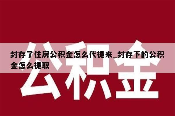 封存了住房公积金怎么代提来_封存下的公积金怎么提取